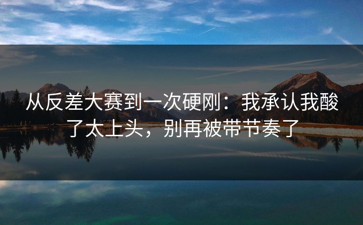 从反差大赛到一次硬刚：我承认我酸了太上头，别再被带节奏了