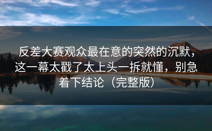 反差大赛观众最在意的突然的沉默，这一幕太戳了太上头一拆就懂，别急着下结论（完整版）