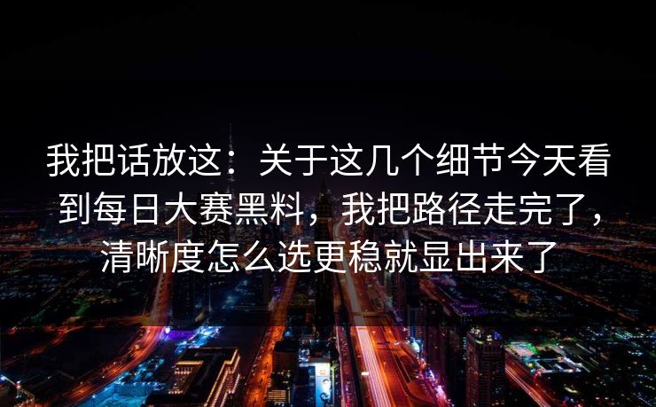 我把话放这:关于这几个细节今天看到每日大赛黑料,我把路径走完了,清晰度怎么选更稳就显出来了 我把话放这:关于这几个细节今天看到每日大赛黑料,我把路径走完了,清晰度怎么选更稳就显出来了