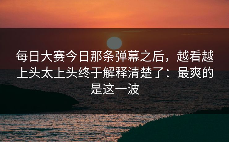 每日大赛今日那条弹幕之后，越看越上头太上头终于解释清楚了：最爽的是这一波