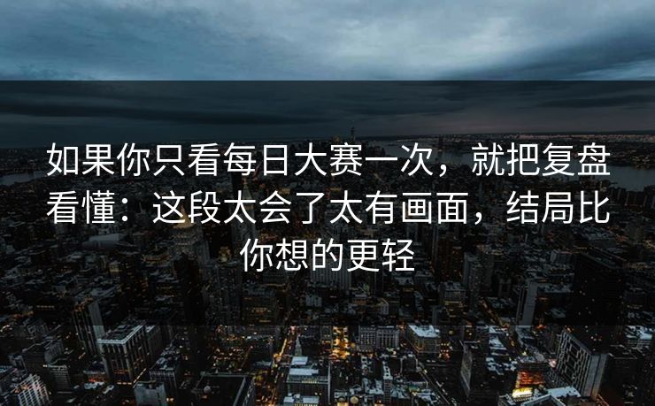 如果你只看每日大赛一次，就把复盘看懂：这段太会了太有画面，结局比你想的更轻