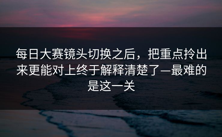 每日大赛镜头切换之后，把重点拎出来更能对上终于解释清楚了—最难的是这一关
