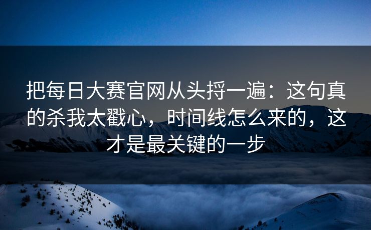 把每日大赛官网从头捋一遍:这句真的杀我太戳心,时间线怎么来的,这才是最关键的一步 把每日大赛官网从头捋一遍:这句真的杀我太戳心,时间线怎么来的,这才是最关键的一步