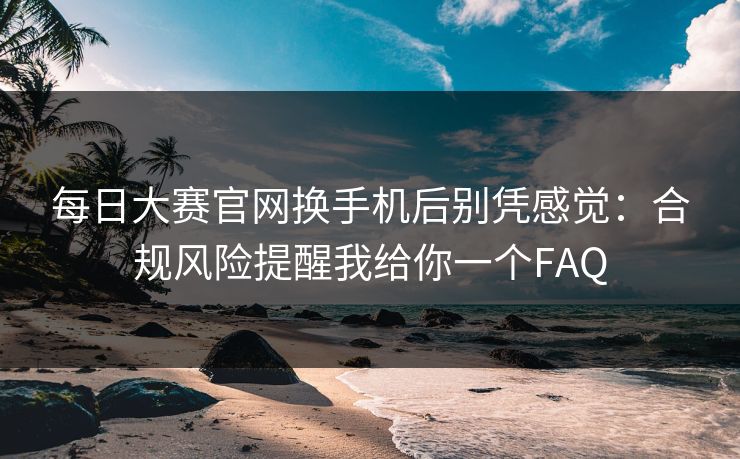 每日大赛官网换手机后别凭感觉：合规风险提醒我给你一个FAQ