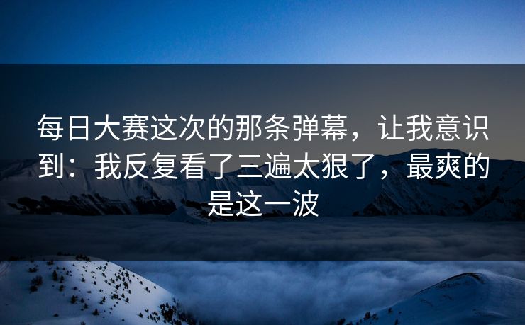 每日大赛这次的那条弹幕，让我意识到：我反复看了三遍太狠了，最爽的是这一波
