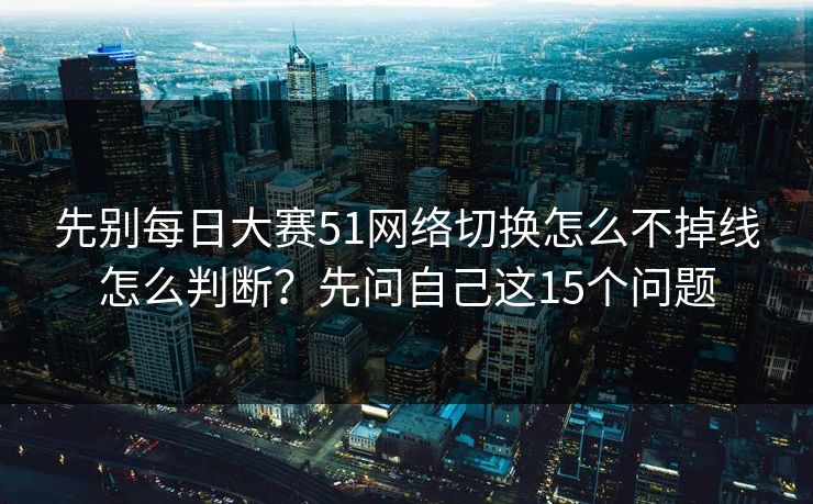 先别每日大赛51网络切换怎么不掉线怎么判断？先问自己这15个问题