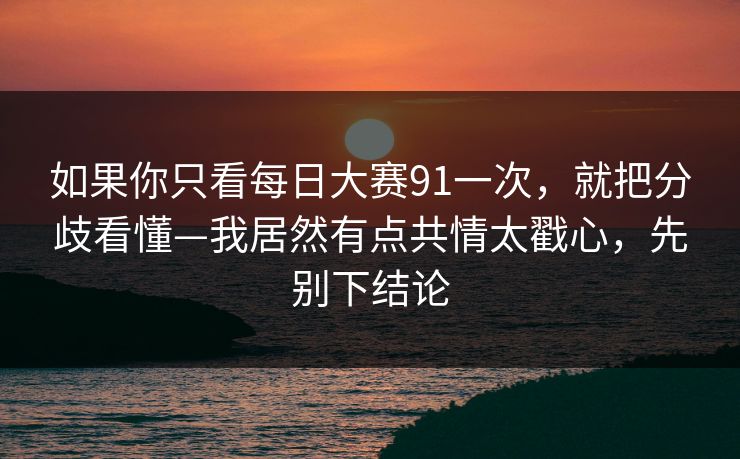 如果你只看每日大赛91一次，就把分歧看懂—我居然有点共情太戳心，先别下结论