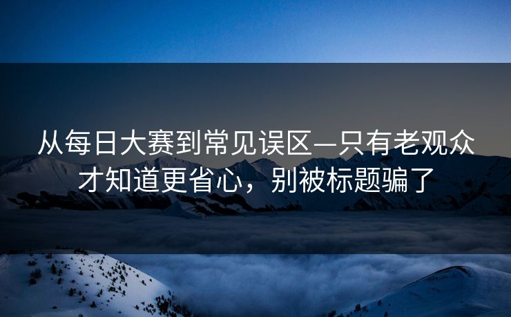 从每日大赛到常见误区—只有老观众才知道更省心，别被标题骗了