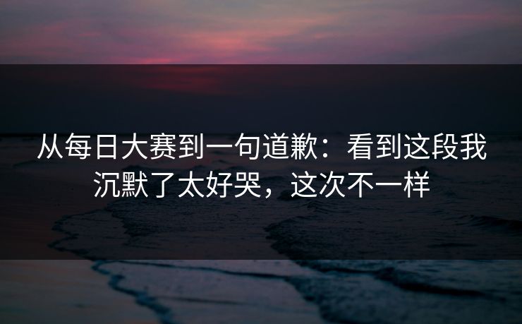 从每日大赛到一句道歉：看到这段我沉默了太好哭，这次不一样