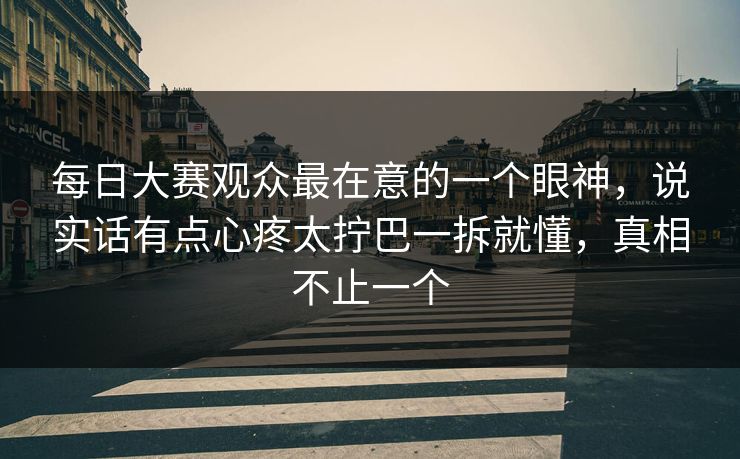 每日大赛观众最在意的一个眼神，说实话有点心疼太拧巴一拆就懂，真相不止一个