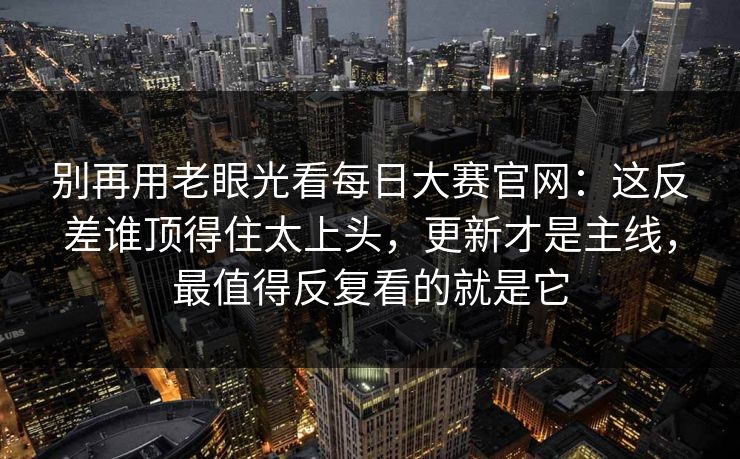 别再用老眼光看每日大赛官网：这反差谁顶得住太上头，更新才是主线，最值得反复看的就是它