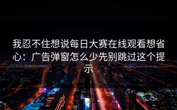 我忍不住想说每日大赛在线观看想省心：广告弹窗怎么少先别跳过这个提示