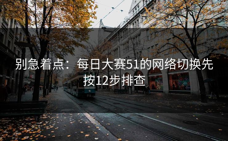 别急着点：每日大赛51的网络切换先按12步排查