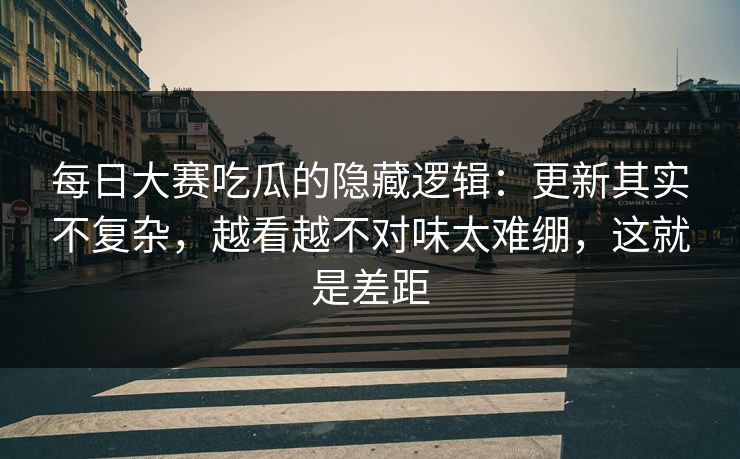 每日大赛吃瓜的隐藏逻辑：更新其实不复杂，越看越不对味太难绷，这就是差距