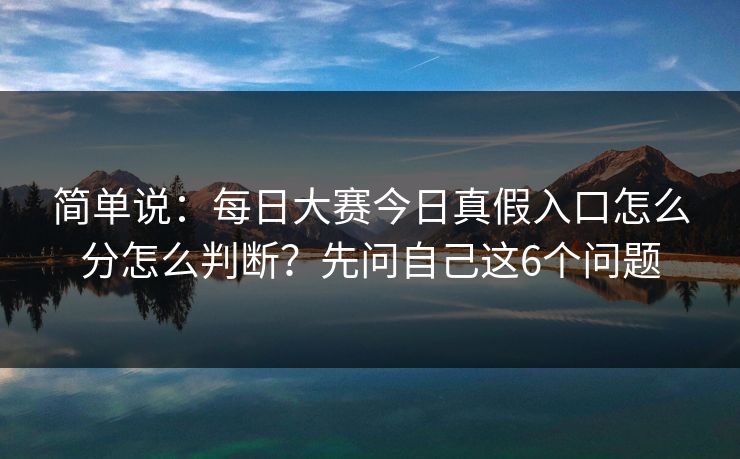 简单说：每日大赛今日真假入口怎么分怎么判断？先问自己这6个问题