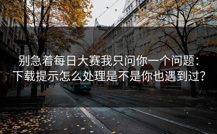 别急着每日大赛我只问你一个问题：下载提示怎么处理是不是你也遇到过？