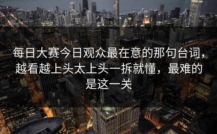 每日大赛今日观众最在意的那句台词，越看越上头太上头一拆就懂，最难的是这一关