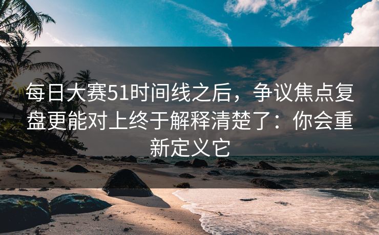 每日大赛51时间线之后，争议焦点复盘更能对上终于解释清楚了：你会重新定义它