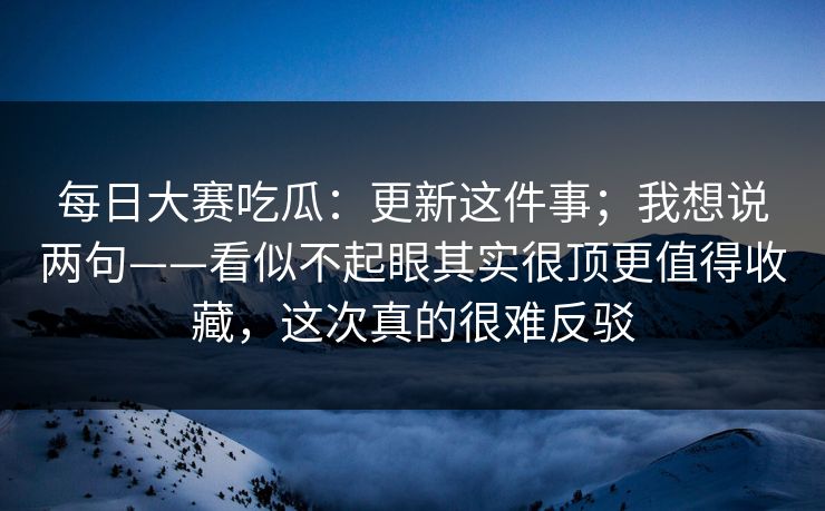 每日大赛吃瓜：更新这件事；我想说两句——看似不起眼其实很顶更值得收藏，这次真的很难反驳