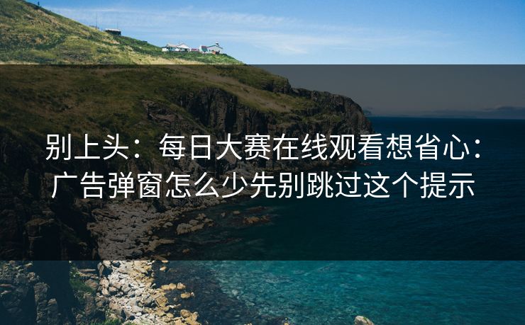 别上头：每日大赛在线观看想省心：广告弹窗怎么少先别跳过这个提示