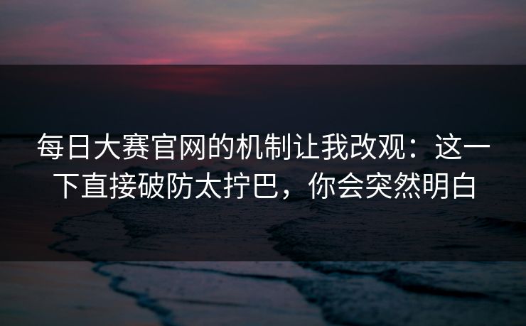 每日大赛官网的机制让我改观：这一下直接破防太拧巴，你会突然明白