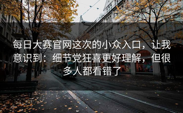每日大赛官网这次的小众入口，让我意识到：细节党狂喜更好理解，但很多人都看错了