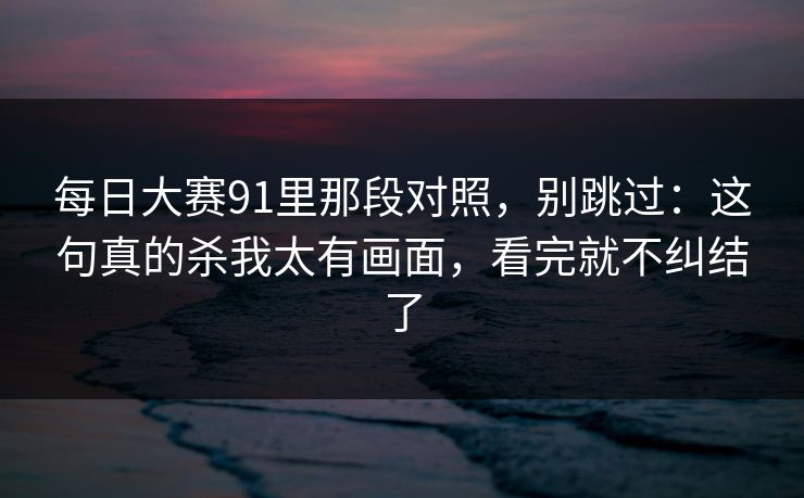 每日大赛91里那段对照，别跳过：这句真的杀我太有画面，看完就不纠结了