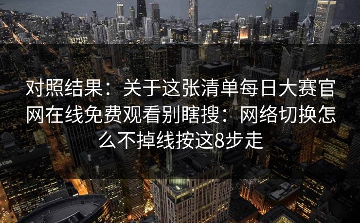 对照结果：关于这张清单每日大赛官网在线免费观看别瞎搜：网络切换怎么不掉线按这8步走
