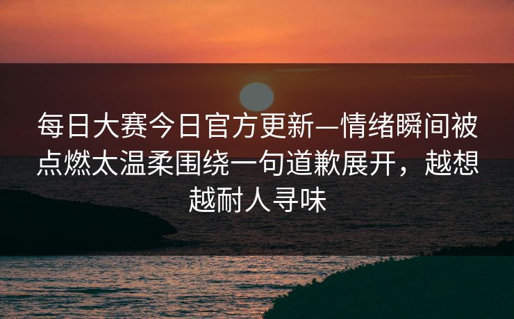 每日大赛今日官方更新—情绪瞬间被点燃太温柔围绕一句道歉展开，越想越耐人寻味