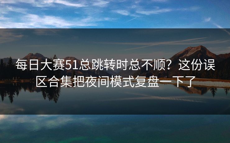每日大赛51总跳转时总不顺？这份误区合集把夜间模式复盘一下了