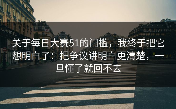 关于每日大赛51的门槛，我终于把它想明白了：把争议讲明白更清楚，一旦懂了就回不去