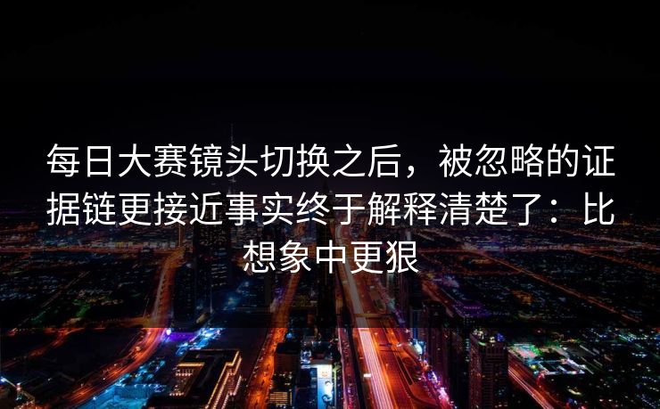 每日大赛镜头切换之后，被忽略的证据链更接近事实终于解释清楚了：比想象中更狠