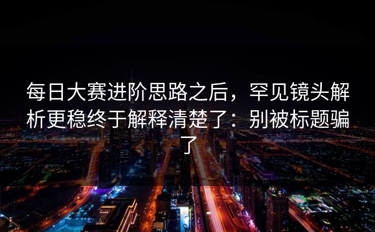 每日大赛进阶思路之后，罕见镜头解析更稳终于解释清楚了：别被标题骗了