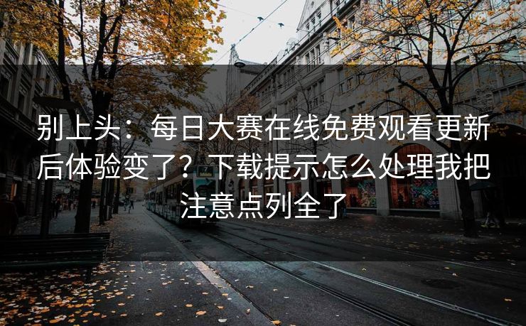 别上头：每日大赛在线免费观看更新后体验变了？下载提示怎么处理我把注意点列全了