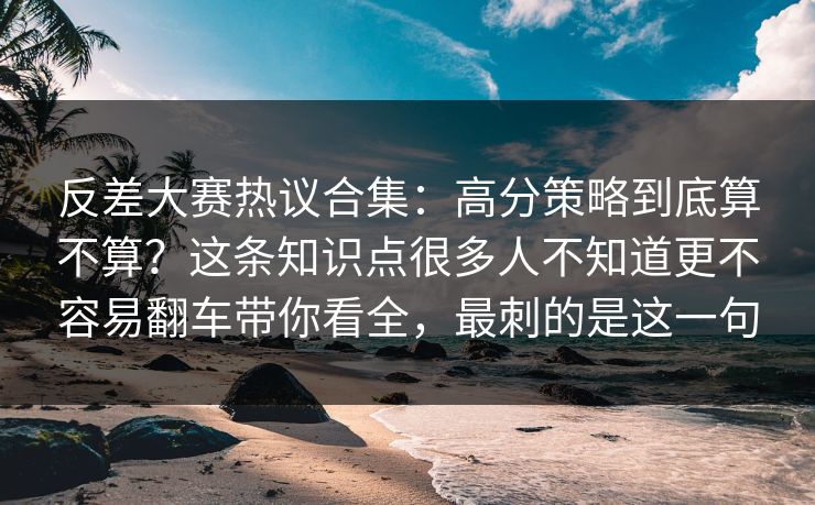反差大赛热议合集：高分策略到底算不算？这条知识点很多人不知道更不容易翻车带你看全，最刺的是这一句