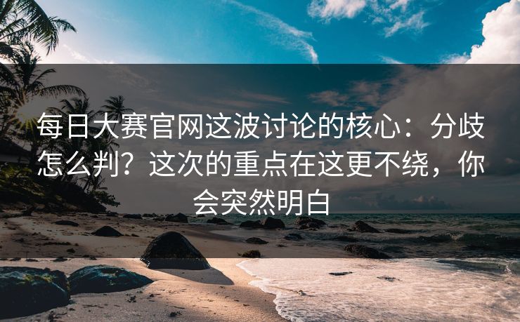 每日大赛官网这波讨论的核心：分歧怎么判？这次的重点在这更不绕，你会突然明白