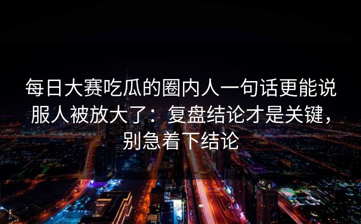 每日大赛吃瓜的圈内人一句话更能说服人被放大了：复盘结论才是关键，别急着下结论