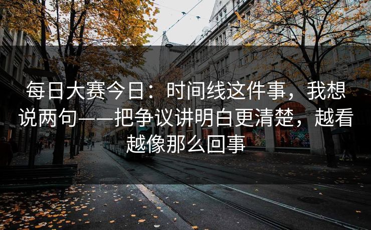 每日大赛今日：时间线这件事，我想说两句——把争议讲明白更清楚，越看越像那么回事
