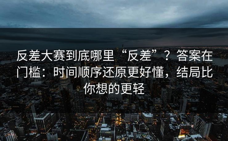 反差大赛到底哪里“反差”？答案在门槛：时间顺序还原更好懂，结局比你想的更轻