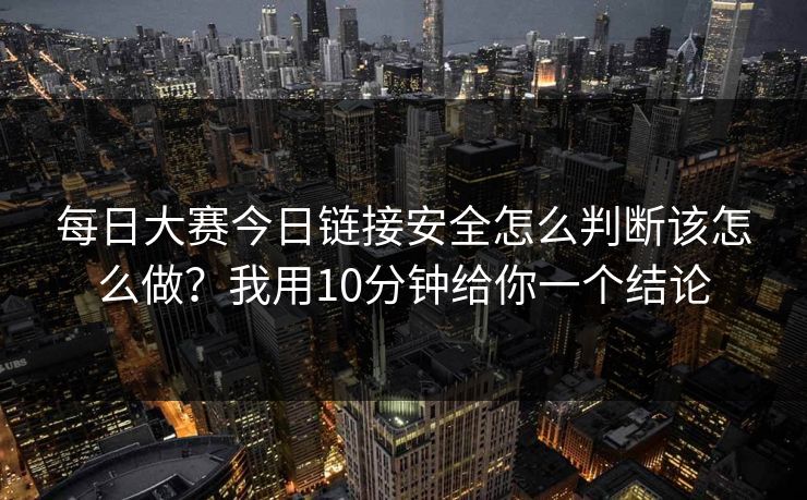 每日大赛今日链接安全怎么判断该怎么做？我用10分钟给你一个结论