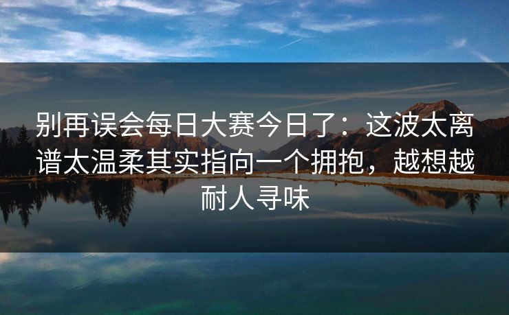 别再误会每日大赛今日了：这波太离谱太温柔其实指向一个拥抱，越想越耐人寻味