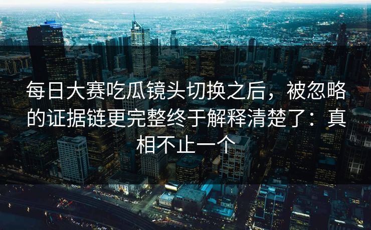 每日大赛吃瓜镜头切换之后,被忽略的证据链更完整终于解释清楚了:真相不止一个 每日大赛吃瓜镜头切换之后,被忽略的证据链更完整终于解释清楚了:真相不止一个