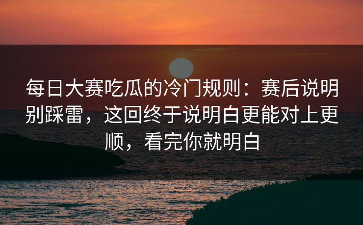 每日大赛吃瓜的冷门规则：赛后说明别踩雷，这回终于说明白更能对上更顺，看完你就明白