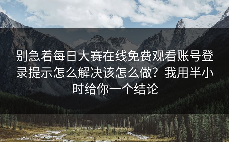 别急着每日大赛在线免费观看账号登录提示怎么解决该怎么做？我用半小时给你一个结论