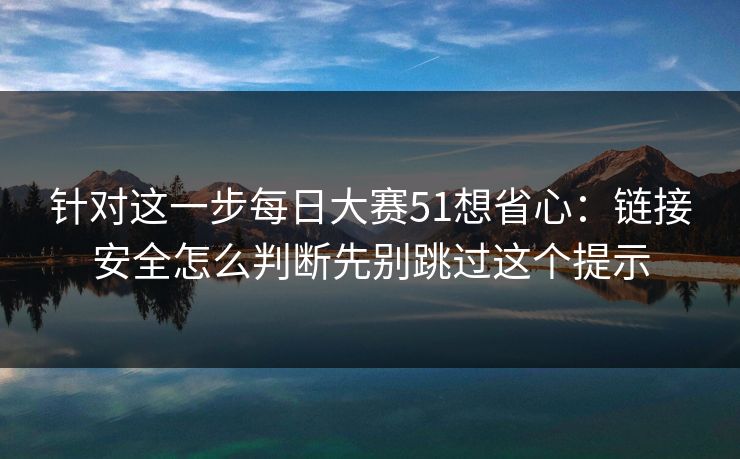 针对这一步每日大赛51想省心：链接安全怎么判断先别跳过这个提示