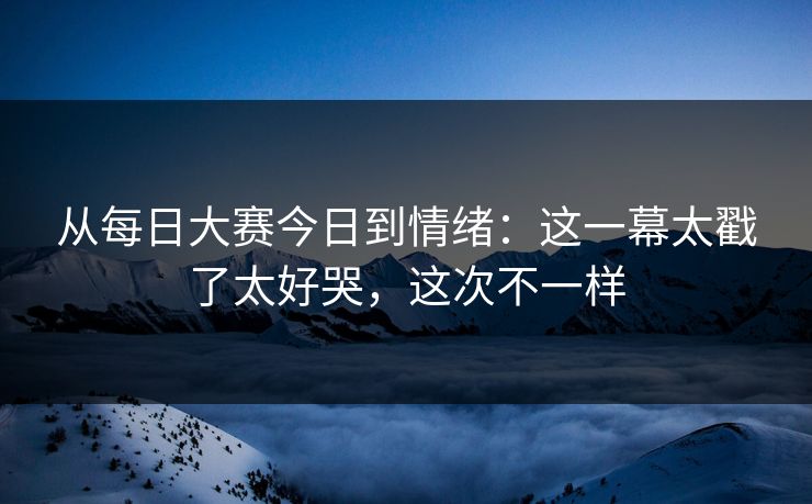 从每日大赛今日到情绪：这一幕太戳了太好哭，这次不一样
