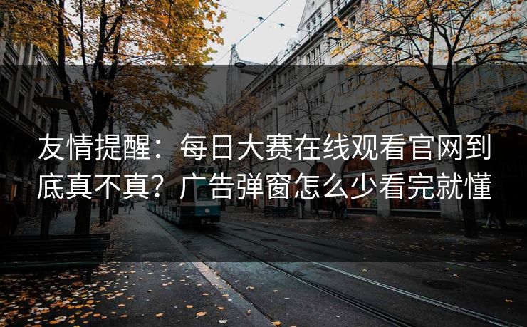 友情提醒：每日大赛在线观看官网到底真不真？广告弹窗怎么少看完就懂