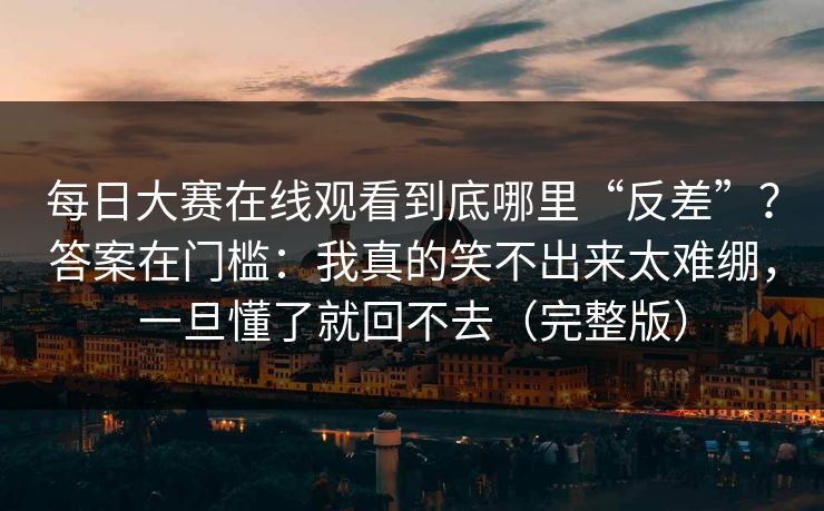 每日大赛在线观看到底哪里“反差”？答案在门槛：我真的笑不出来太难绷，一旦懂了就回不去（完整版）