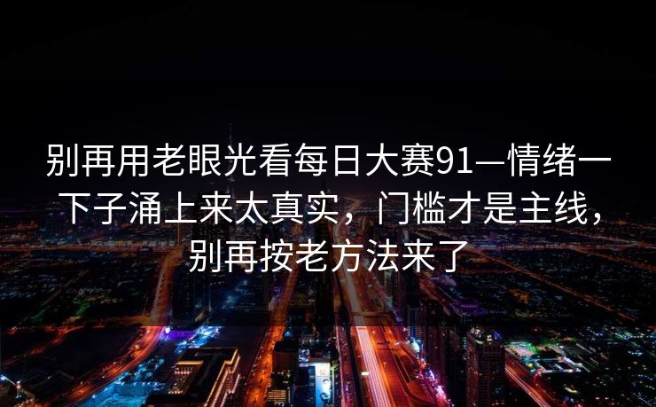 别再用老眼光看每日大赛91—情绪一下子涌上来太真实，门槛才是主线，别再按老方法来了