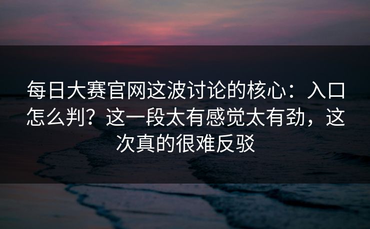 每日大赛官网这波讨论的核心：入口怎么判？这一段太有感觉太有劲，这次真的很难反驳